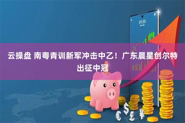 云操盘 南粤青训新军冲击中乙！广东晨星创尔特出征中冠