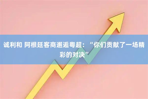 诚利和 阿根廷客商邂逅粤超：“你们贡献了一场精彩的对决”